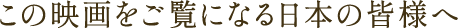 この映画をご覧になる⽇本の皆様へ