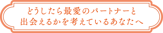 どうしたら最愛のパートナーと出会えるかを考えているあなたへ