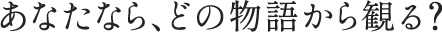 あなたなら、どの物語から観る?